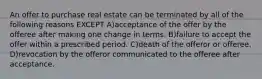 An offer to purchase real estate can be terminated by all of the following reasons EXCEPT A)acceptance of the offer by the offeree after making one change in terms. B)failure to accept the offer within a prescribed period. C)death of the offeror or offeree. D)revocation by the offeror communicated to the offeree after acceptance.