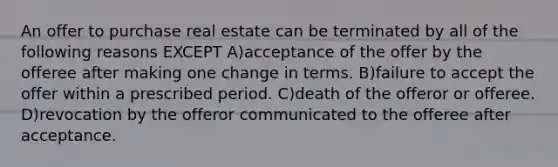 An offer to purchase real estate can be terminated by all of the following reasons EXCEPT A)acceptance of the offer by the offeree after making one change in terms. B)failure to accept the offer within a prescribed period. C)death of the offeror or offeree. D)revocation by the offeror communicated to the offeree after acceptance.