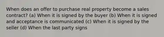 When does an offer to purchase real property become a sales contract? (a) When it is signed by the buyer (b) When it is signed and acceptance is communicated (c) When it is signed by the seller (d) When the last party signs