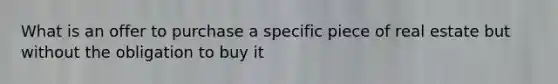 What is an offer to purchase a specific piece of real estate but without the obligation to buy it