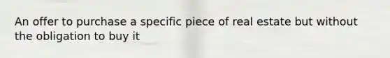 An offer to purchase a specific piece of real estate but without the obligation to buy it