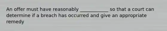 An offer must have reasonably ____________ so that a court can determine if a breach has occurred and give an appropriate remedy
