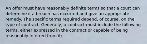 An offer must have reasonably definite terms so that a court can determine if a breach has occurred and give an appropriate remedy. The specific terms required depend, of course, on the type of contract. Generally, a contract must include the following terms, either expressed in the contract or capable of being reasonably inferred from it: