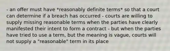 - an offer must have *reasonably definite terms* so that a court can determine if a breach has occurred - courts are willing to supply missing reasonable terms when the parties have clearly manifested their intent to form a contract - but when the parties have tried to use a term, but the meaning is vague, courts will not supply a "reasonable" term in its place