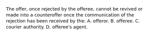 The offer, once rejected by the offeree, cannot be revived or made into a counteroffer once the communication of the rejection has been received by the: A. offeror. B. offeree. C. courier authority. D. offeree's agent.