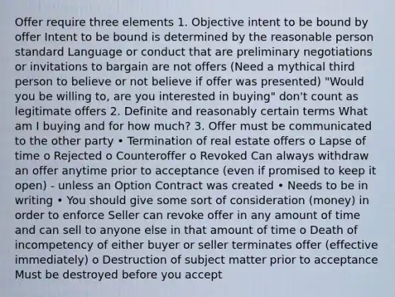 Offer require three elements 1. Objective intent to be bound by offer Intent to be bound is determined by the reasonable person standard Language or conduct that are preliminary negotiations or invitations to bargain are not offers (Need a mythical third person to believe or not believe if offer was presented) "Would you be willing to, are you interested in buying" don't count as legitimate offers 2. Definite and reasonably certain terms What am I buying and for how much? 3. Offer must be communicated to the other party • Termination of real estate offers o Lapse of time o Rejected o Counteroffer o Revoked Can always withdraw an offer anytime prior to acceptance (even if promised to keep it open) - unless an Option Contract was created • Needs to be in writing • You should give some sort of consideration (money) in order to enforce Seller can revoke offer in any amount of time and can sell to anyone else in that amount of time o Death of incompetency of either buyer or seller terminates offer (effective immediately) o Destruction of subject matter prior to acceptance Must be destroyed before you accept