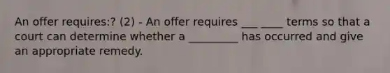 An offer requires:? (2) - An offer requires ___ ____ terms so that a court can determine whether a _________ has occurred and give an appropriate remedy.