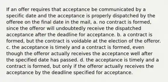 If an offer requires that acceptance be communicated by a specific date and the acceptance is properly dispatched by the offeree on the final date in the mail, a. no contract is formed, since the offeror will undoubtedly receive the dispatched acceptance after the deadline for acceptance. b. a contract is formed, but the contract is voidable at the election of the offeror. c. the acceptance is timely and a contract is formed, even though the offeror actually receives the acceptance well after the specified date has passed. d. the acceptance is timely and a contract is formed, but only if the offeror actually receives the acceptance by the deadline specified for acceptance.