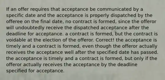 If an offer requires that acceptance be communicated by a specific date and the acceptance is properly dispatched by the offeree on the final date, ​no contract is formed, since the offeror will undoubtedly receive the dispatched acceptance after the deadline for acceptance. ​a contract is formed, but the contract is voidable at the election of the offeror. Correct! ​the acceptance is timely and a contract is formed, even though the offeror actually receives the acceptance well after the specified date has passed. ​the acceptance is timely and a contract is formed, but only if the offeror actually receives the acceptance by the deadline specified for acceptance.