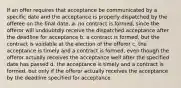 If an offer requires that acceptance be communicated by a specific date and the acceptance is properly dispatched by the offeree on the final date, a. no contract is formed, since the offeror will undoubtdly receive the dispatched acceptance after the deadline for acceptance b. a contract is formed, but the contract is voidable at the election of the offeror c. the acceptance is timely and a contract is formed, even though the offeror actually receives the acceptance well after the specified date has passed d. the acceptance is timely and a contract is formed, but only if the offeror actually receives the acceptance by the deadline specified for acceptance