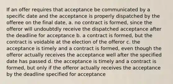 If an offer requires that acceptance be communicated by a specific date and the acceptance is properly dispatched by the offeree on the final date, a. no contract is formed, since the offeror will undoubtdly receive the dispatched acceptance after the deadline for acceptance b. a contract is formed, but the contract is voidable at the election of the offeror c. the acceptance is timely and a contract is formed, even though the offeror actually receives the acceptance well after the specified date has passed d. the acceptance is timely and a contract is formed, but only if the offeror actually receives the acceptance by the deadline specified for acceptance