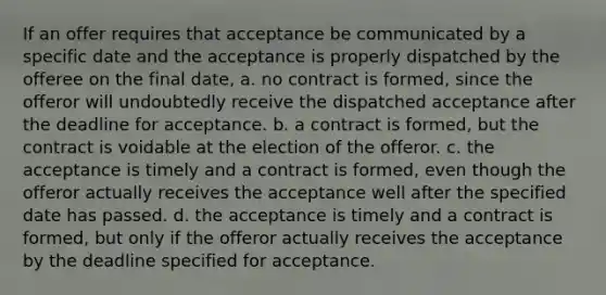 If an offer requires that acceptance be communicated by a specific date and the acceptance is properly dispatched by the offeree on the final date, a. no contract is formed, since the offeror will undoubtedly receive the dispatched acceptance after the deadline for acceptance. b. a contract is formed, but the contract is voidable at the election of the offeror. c. the acceptance is timely and a contract is formed, even though the offeror actually receives the acceptance well after the specified date has passed. d. the acceptance is timely and a contract is formed, but only if the offeror actually receives the acceptance by the deadline specified for acceptance.