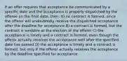 If an offer requires that acceptance be communicated by a specific date and the acceptance is properly dispatched by the offeree on the final date, then: A) no contract is formed, since the offeror will undoubtedly receive the dispatched acceptance after the deadline for acceptance B) a contract is formed, but the contract is voidable at the election of the offeror C) the acceptance is timely and a contract is formed, even though the offeror actually receives the acceptance well after the specified date has passed D) the acceptance is timely and a contract is formed, but only if the offeror actually receives the acceptance by the deadline specified for acceptance