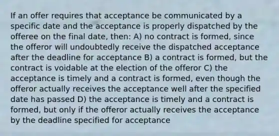 If an offer requires that acceptance be communicated by a specific date and the acceptance is properly dispatched by the offeree on the final date, then: A) no contract is formed, since the offeror will undoubtedly receive the dispatched acceptance after the deadline for acceptance B) a contract is formed, but the contract is voidable at the election of the offeror C) the acceptance is timely and a contract is formed, even though the offeror actually receives the acceptance well after the specified date has passed D) the acceptance is timely and a contract is formed, but only if the offeror actually receives the acceptance by the deadline specified for acceptance