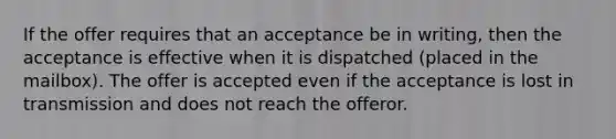 If the offer requires that an acceptance be in writing, then the acceptance is effective when it is dispatched (placed in the mailbox). The offer is accepted even if the acceptance is lost in transmission and does not reach the offeror.