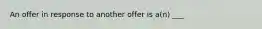 An offer in response to another offer is a(n) ___