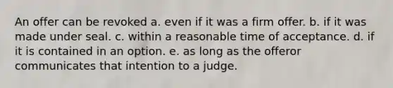 An offer can be revoked a. even if it was a firm offer. b. if it was made under seal. c. within a reasonable time of acceptance. d. if it is contained in an option. e. as long as the offeror communicates that intention to a judge.