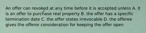 An offer can revoked at any time before it is accepted unless A. it is an offer to purchase real property B. the offer has a specific termination date C. the offer states irrevocable D. the offeree gives the offeror consideration for keeping the offer open