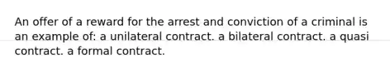 An offer of a reward for the arrest and conviction of a criminal is an example of: a unilateral contract. a bilateral contract. a quasi contract. a formal contract.