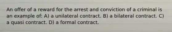 An offer of a reward for the arrest and conviction of a criminal is an example of: A) a unilateral contract. B) a bilateral contract. C) a quasi contract. D) a formal contract.