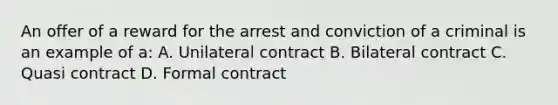 An offer of a reward for the arrest and conviction of a criminal is an example of a: A. Unilateral contract B. Bilateral contract C. Quasi contract D. Formal contract