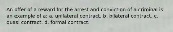 An offer of a reward for the arrest and conviction of a criminal is an example of a: a. unilateral contract. b. bilateral contract. c. quasi contract. d. formal contract.