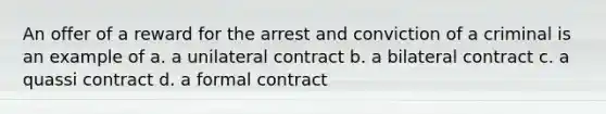 An offer of a reward for the arrest and conviction of a criminal is an example of a. a unilateral contract b. a bilateral contract c. a quassi contract d. a formal contract