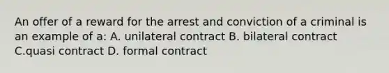 An offer of a reward for the arrest and conviction of a criminal is an example of a: A. unilateral contract B. bilateral contract C.quasi contract D. formal contract