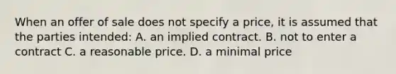 When an offer of sale does not specify a price, it is assumed that the parties intended: A. an implied contract. B. not to enter a contract C. a reasonable price. D. a minimal price