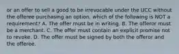 or an offer to sell a good to be irrevocable under the UCC without the offeree purchasing an option, which of the following is NOT a requirement? A. The offer must be in writing. B. The offeror must be a merchant. C. The offer must contain an explicit promise not to revoke. D. The offer must be signed by both the offeror and the offeree.