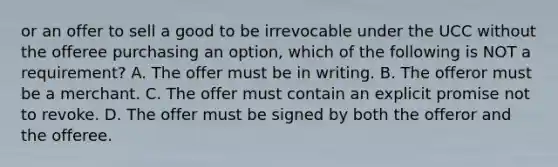 or an offer to sell a good to be irrevocable under the UCC without the offeree purchasing an option, which of the following is NOT a requirement? A. The offer must be in writing. B. The offeror must be a merchant. C. The offer must contain an explicit promise not to revoke. D. The offer must be signed by both the offeror and the offeree.