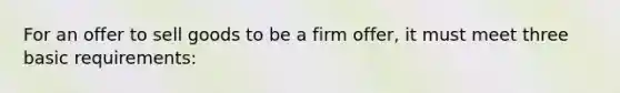 For an offer to sell goods to be a firm offer, it must meet three basic requirements: