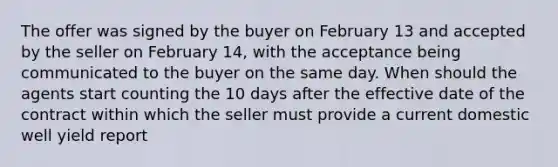 The offer was signed by the buyer on February 13 and accepted by the seller on February 14, with the acceptance being communicated to the buyer on the same day. When should the agents start counting the 10 days after the effective date of the contract within which the seller must provide a current domestic well yield report