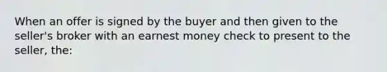 When an offer is signed by the buyer and then given to the seller's broker with an earnest money check to present to the seller, the: