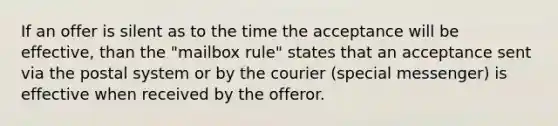 If an offer is silent as to the time the acceptance will be effective, than the "mailbox rule" states that an acceptance sent via the postal system or by the courier (special messenger) is effective when received by the offeror.