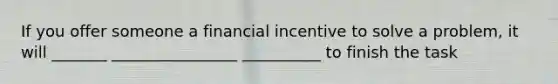 If you offer someone a financial incentive to solve a problem, it will _______ ________________ __________ to finish the task