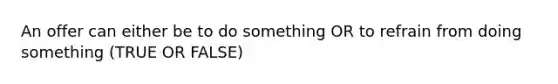 An offer can either be to do something OR to refrain from doing something (TRUE OR FALSE)