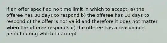 if an offer specified no time limit in which to accept: a) the offeree has 30 days to respond b) the offeree has 10 days to respond c) the offer is not valid and therefore it does not matter when the offeree responds d) the offeree has a reasonable period during which to accept