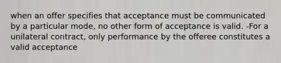 when an offer specifies that acceptance must be communicated by a particular mode, no other form of acceptance is valid. -For a unilateral contract, only performance by the offeree constitutes a valid acceptance