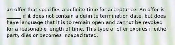 an offer that specifies a definite time for acceptance. An offer is ______ if it does not contain a definite termination date, but does have language that it is to remain open and cannot be revoked for a reasonable length of time. This type of offer expires if either party dies or becomes incapacitated.