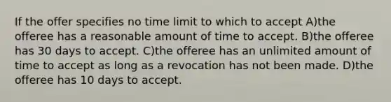 If the offer specifies no time limit to which to accept A)the offeree has a reasonable amount of time to accept. B)the offeree has 30 days to accept. C)the offeree has an unlimited amount of time to accept as long as a revocation has not been made. D)the offeree has 10 days to accept.