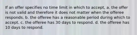 If an offer specifies no time limit in which to accept, a. the offer is not valid and therefore it does not matter when the offeree responds. b. the offeree has a reasonable period during which to accept. c. the offeree has 30 days to respond. d. the offeree has 10 days to respond.