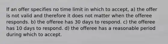 If an offer specifies no time limit in which to accept, a) the offer is not valid and therefore it does not matter when the offeree responds. b) the offeree has 30 days to respond. c) the offeree has 10 days to respond. d) the offeree has a reasonable period during which to accept.