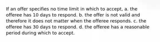 If an offer specifies no time limit in which to accept, a. the offeree has 10 days to respond. b. the offer is not valid and therefore it does not matter when the offeree responds. c. the offeree has 30 days to respond. d. the offeree has a reasonable period during which to accept.