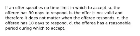 If an offer specifies no time limit in which to accept, a. the offeree has 30 days to respond. b. the offer is not valid and therefore it does not matter when the offeree responds. c. the offeree has 10 days to respond. d. the offeree has a reasonable period during which to accept.