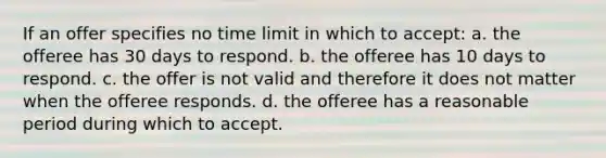 If an offer specifies no time limit in which to accept: a. the offeree has 30 days to respond. b. the offeree has 10 days to respond. c. the offer is not valid and therefore it does not matter when the offeree responds. d. the offeree has a reasonable period during which to accept.