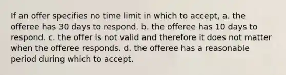 If an offer specifies no time limit in which to accept, a. the offeree has 30 days to respond. b. the offeree has 10 days to respond. c. the offer is not valid and therefore it does not matter when the offeree responds. d. the offeree has a reasonable period during which to accept.