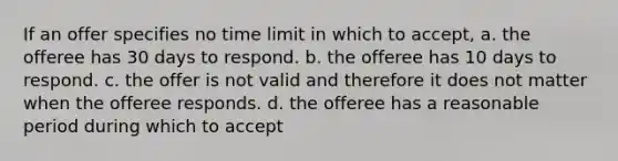 If an offer specifies no time limit in which to accept, a. the offeree has 30 days to respond. b. the offeree has 10 days to respond. c. the offer is not valid and therefore it does not matter when the offeree responds. d. the offeree has a reasonable period during which to accept