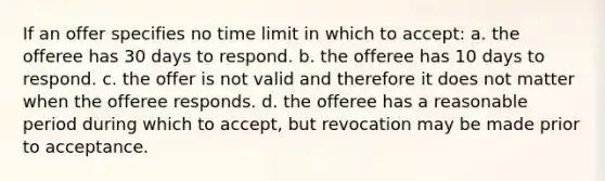 If an offer specifies no time limit in which to accept: a. the offeree has 30 days to respond. b. the offeree has 10 days to respond. c. the offer is not valid and therefore it does not matter when the offeree responds. d. the offeree has a reasonable period during which to accept, but revocation may be made prior to acceptance.