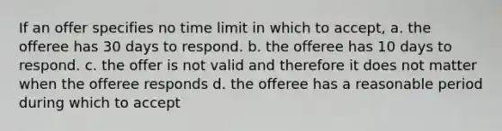 If an offer specifies no time limit in which to accept, a. the offeree has 30 days to respond. b. the offeree has 10 days to respond. c. the offer is not valid and therefore it does not matter when the offeree responds d. the offeree has a reasonable period during which to accept